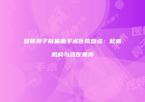 昆明鼻子隔偏曲手术医院盘点：权威机构与名医推荐