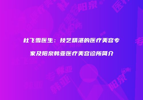 杜飞雪医生：技艺精湛的医疗美容专家及阳泉韩亚医疗美容诊所简介