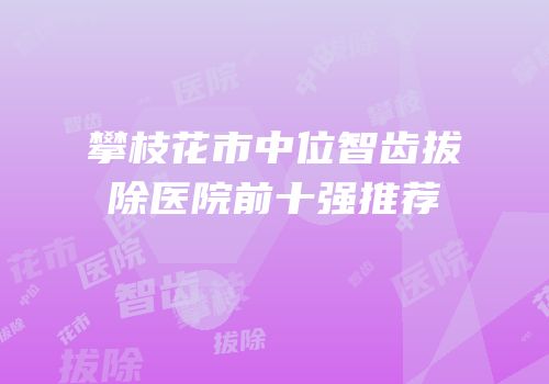 攀枝花市中位智齿拔除医院前十强推荐