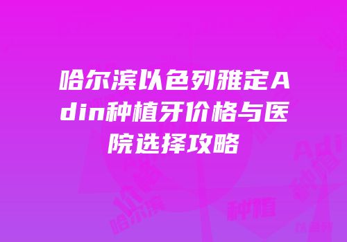 哈尔滨以色列雅定Adin种植牙价格与医院选择攻略