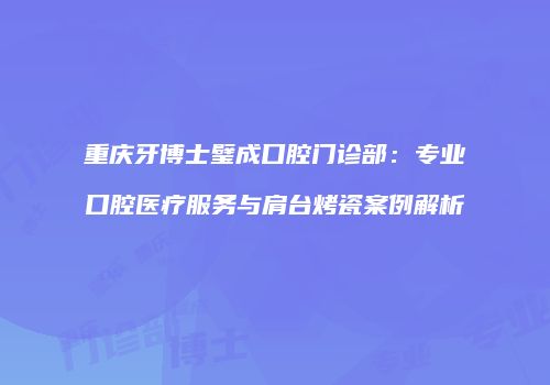 重庆牙博士璧成口腔门诊部：专业口腔医疗服务与肩台烤瓷案例解析
