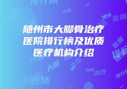 随州市大脚骨治疗医院排行榜及优质医疗机构介绍