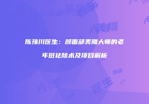 陈豫川医生：颜面部美雕大师的老年斑祛除术及项目解析