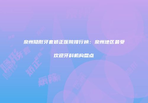 泉州隐形牙套矫正医院排行榜：泉州地区最受欢迎牙科机构盘点