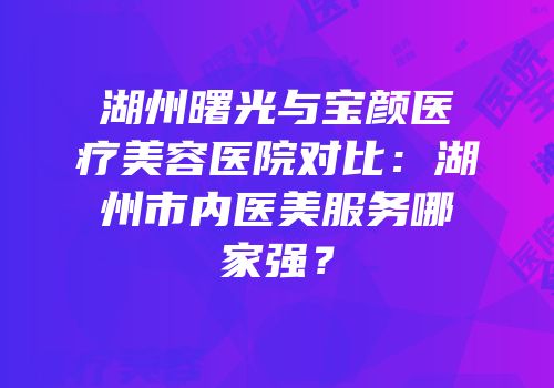 湖州曙光与宝颜医疗美容医院对比：湖州市内医美服务哪家强？