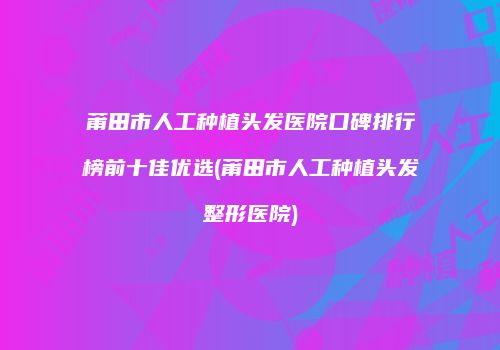 莆田市人工种植头发医院口碑排行榜前十佳优选(莆田市人工种植头发整形医院)