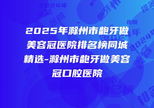 2025年滁州市龅牙做美容冠医院排名榜同城精选-滁州市龅牙做美容冠口腔医院