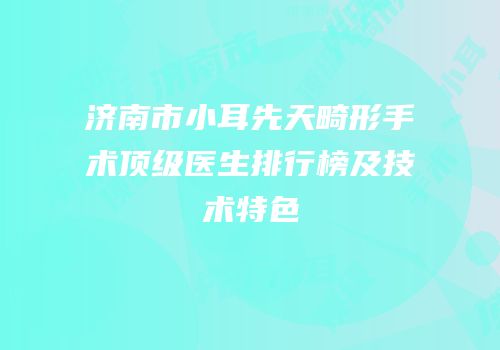 济南市小耳先天畸形手术顶级医生排行榜及技术特色