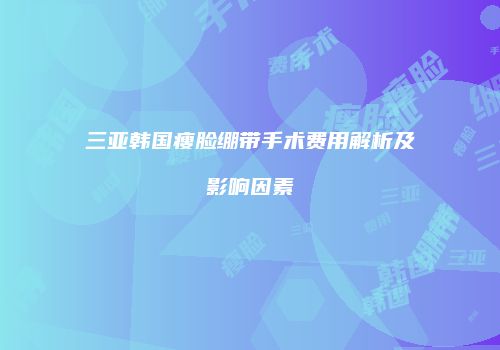 三亚韩国瘦脸绷带手术费用解析及影响因素