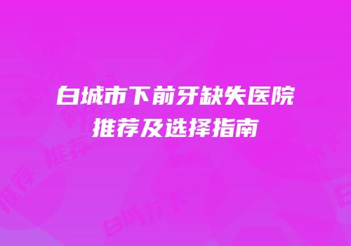 白城市下前牙缺失医院推荐及选择指南