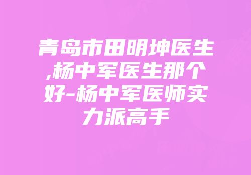 青岛市田明坤医生,杨中军医生那个好-杨中军医师实力派高手