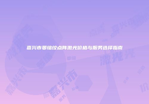 嘉兴市萎缩纹点阵激光价格与服务选择指南