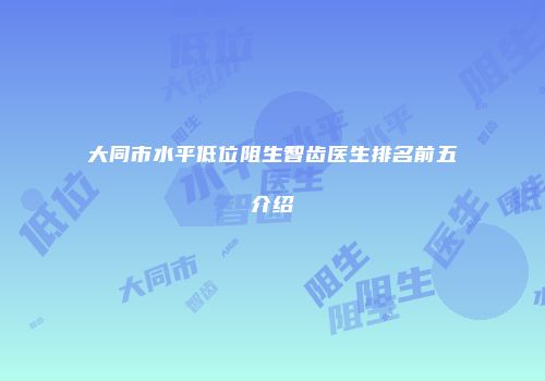 大同市水平低位阻生智齿医生排名前五介绍
