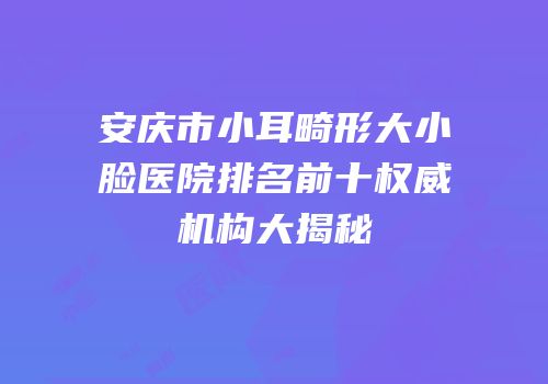 安庆市小耳畸形大小脸医院排名前十权威机构大揭秘
