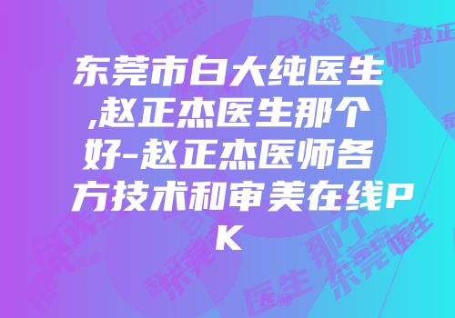 东莞市白大纯医生,赵正杰医生那个好-赵正杰医师各方技术和审美在线PK