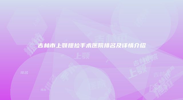 吉林市上颚提拉手术医院排名及详情介绍