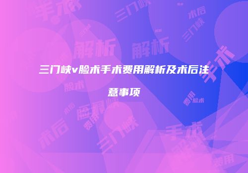 三门峡v脸术手术费用解析及术后注意事项