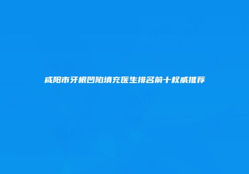 咸阳市牙根凹陷填充医生排名前十权威推荐