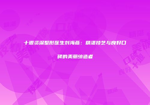 十堰资深整形医生刘海燕：精湛技艺与良好口碑的美丽缔造者