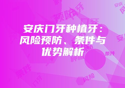 安庆门牙种植牙：风险预防、条件与优势解析