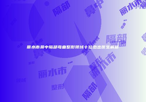 丽水市鼻中隔部弯曲整形领域十位杰出医生解析