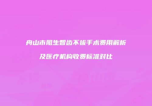 舟山市阻生智齿不拔手术费用解析及医疗机构收费标准对比