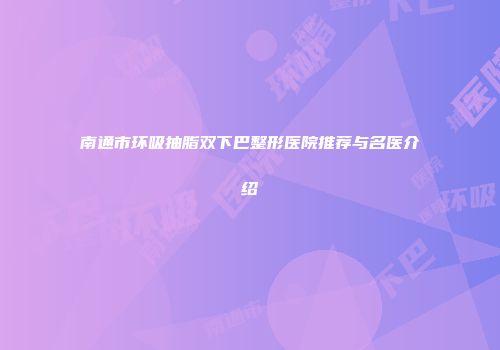 南通市环吸抽脂双下巴整形医院推荐与名医介绍