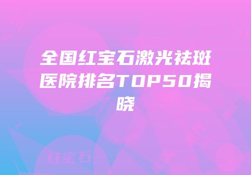 全国红宝石激光祛斑医院排名TOP50揭晓