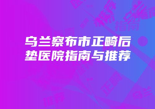 乌兰察布市正畸后垫医院指南与推荐
