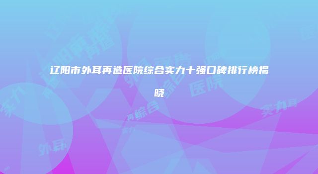 辽阳市外耳再造医院综合实力十强口碑排行榜揭晓
