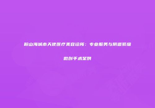 鞍山海城市天使医疗美容诊所：专业服务与阴道紧缩微创手术案例