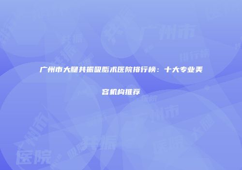 广州市大腿共振吸脂术医院排行榜：十大专业美容机构推荐