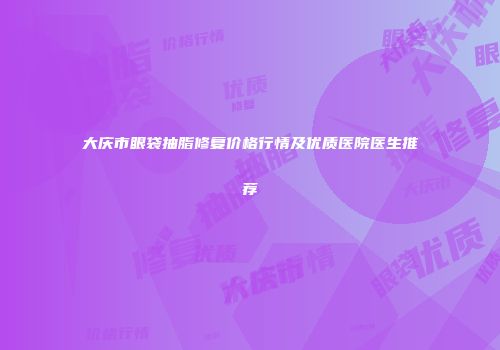 大庆市眼袋抽脂修复价格行情及优质医院医生推荐