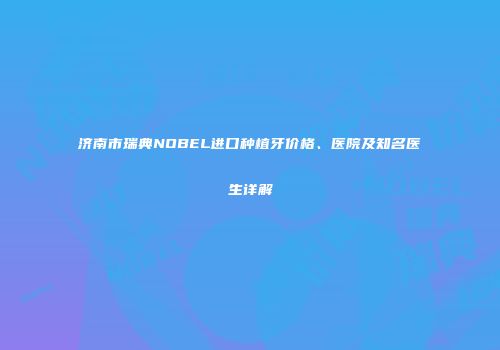 济南市瑞典NOBEL进口种植牙价格、医院及知名医生详解