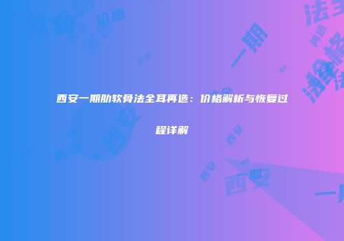 西安一期肋软骨法全耳再造：价格解析与恢复过程详解