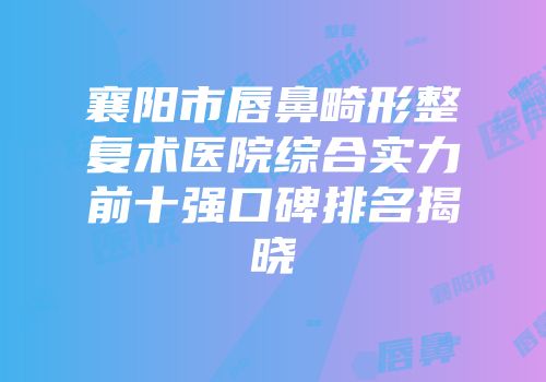 襄阳市唇鼻畸形整复术医院综合实力前十强口碑排名揭晓
