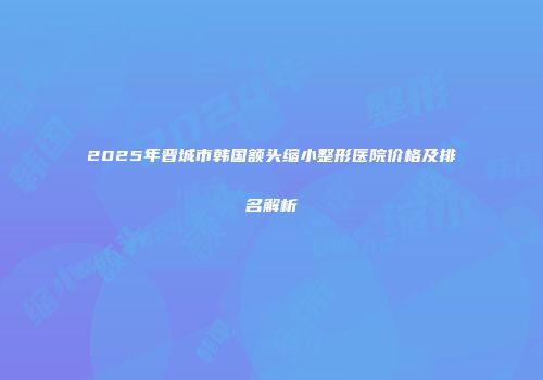 2025年晋城市韩国额头缩小整形医院价格及排名解析