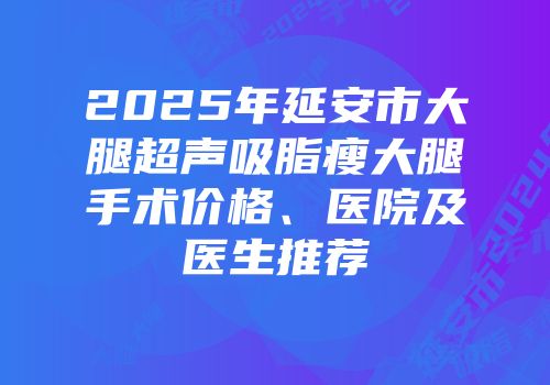 2025年延安市大腿超声吸脂瘦大腿手术价格、医院及医生推荐
