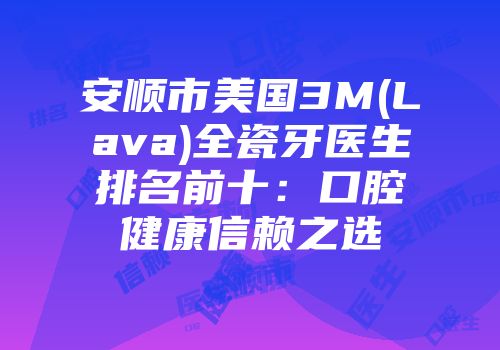 安顺市美国3M(Lava)全瓷牙医生排名前十：口腔健康信赖之选