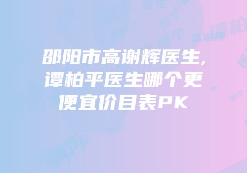 邵阳市高谢辉医生,谭柏平医生哪个更便宜价目表PK