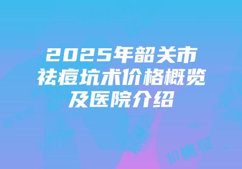 2025年韶关市祛痘坑术价格概览及医院介绍
