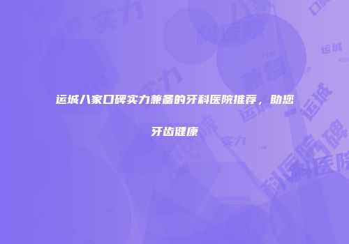 运城八家口碑实力兼备的牙科医院推荐，助您牙齿健康