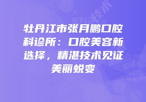 牡丹江市张月鹏口腔科诊所：口腔美容新选择，精湛技术见证美丽蜕变