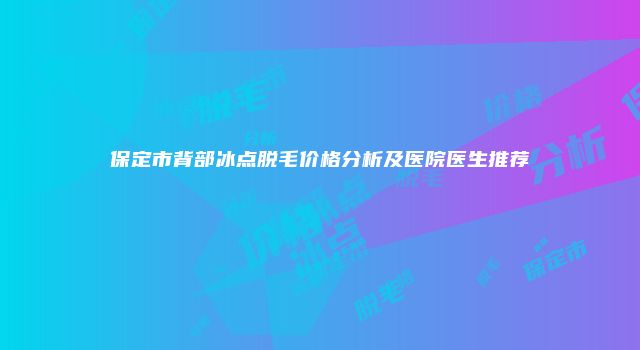 保定市背部冰点脱毛价格分析及医院医生推荐
