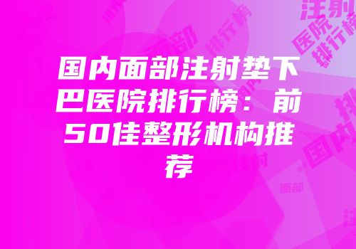 国内面部注射垫下巴医院排行榜：前50佳整形机构推荐