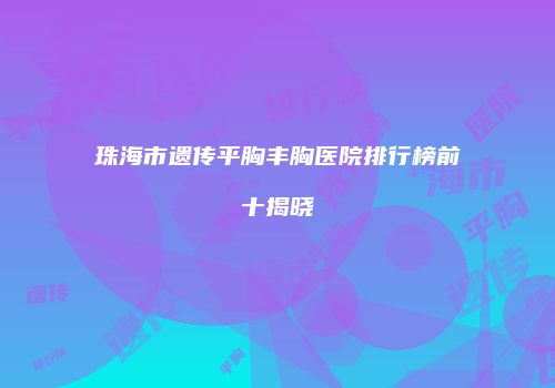 珠海市遗传平胸丰胸医院排行榜前十揭晓
