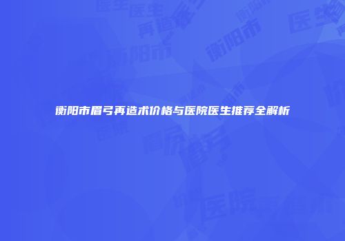 衡阳市眉弓再造术价格与医院医生推荐全解析