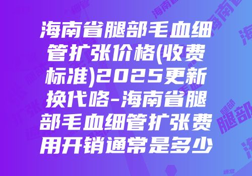 海南省腿部毛血细管扩张价格(收费标准)2025更新换代咯-海南省腿部毛血细管扩张费用开销通常是多少