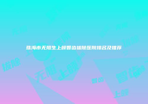 珠海市无阻生上颌智齿拔除医院排名及推荐