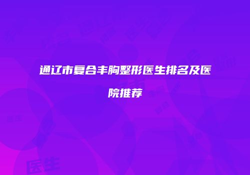 通辽市复合丰胸整形医生排名及医院推荐